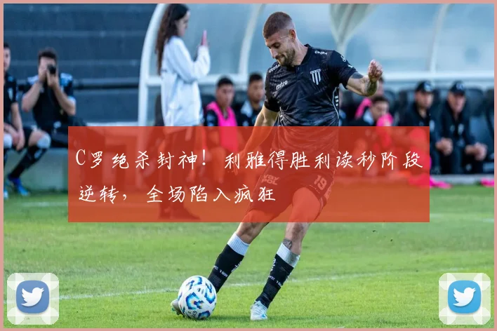 C罗绝杀封神！利雅得胜利读秒阶段逆转，全场陷入疯狂
