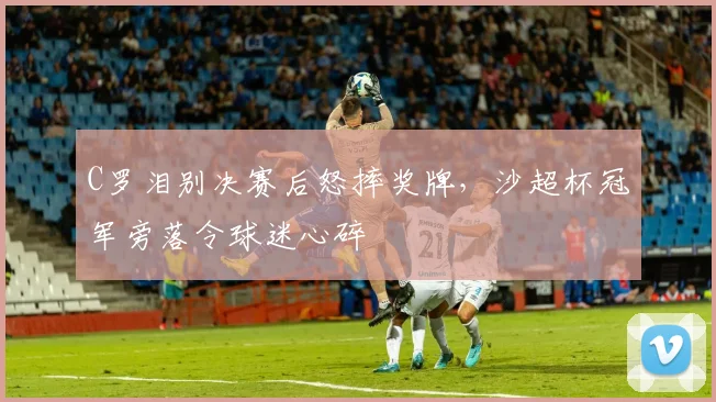 C罗泪别决赛后怒摔奖牌,沙超杯冠军旁落令球迷心碎