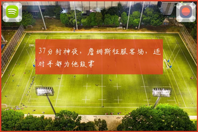 37分封神夜，詹姆斯征服客场，连对手都为他鼓掌