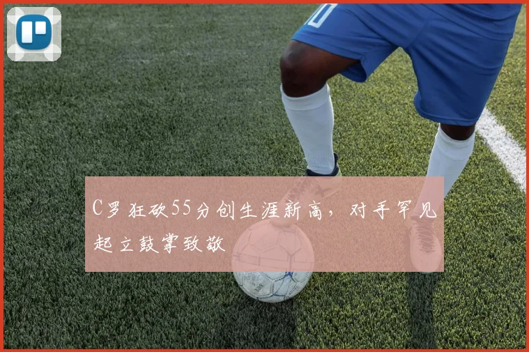 C罗狂砍55分创生涯新高,对手罕见起立鼓掌致敬