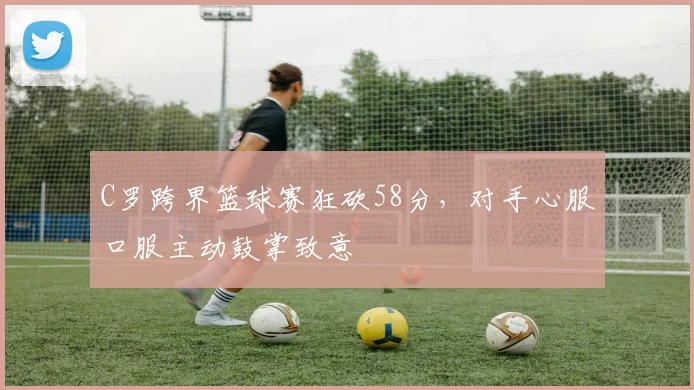 C罗跨界篮球赛狂砍58分,对手心服口服主动鼓掌致意
