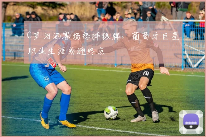C罗泪洒赛场怒摔银牌，葡萄牙巨星职业生涯或迎终点