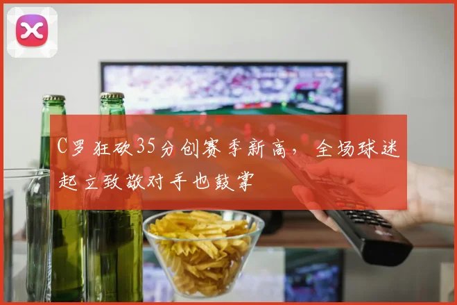 C罗狂砍35分创赛季新高,全场球迷起立致敬对手也鼓掌