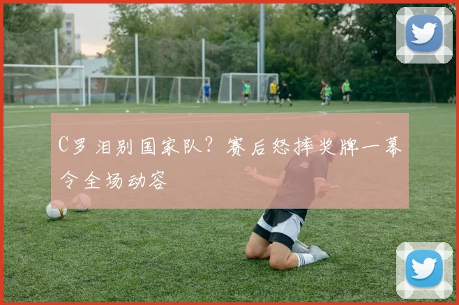 C罗泪别国家队?赛后怒摔奖牌一幕令全场动容