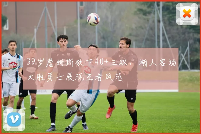 39岁詹姆斯砍下40+三双,湖人客场大胜勇士展现王者风范
