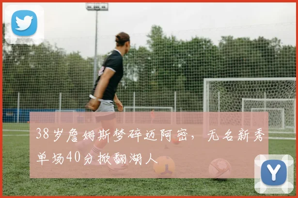 38岁詹姆斯梦碎迈阿密,无名新秀单场40分掀翻湖人